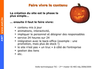 Faire vivre le contenu La création du site est la phase la plus simple… …  ensuite il faut le faire vivre: contenu mis à jour animations, interactivité,  impliquer le personnel et désigner des responsables service 24 heures sur 24 intégration avec le back-office (exemple : une promotion, mais plus de stock !) le site n’est pas « un truc » à côté de l’entreprise gestion des liens etc. 