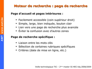 Moteur de recherche : page de recherche Page d’accueil et pages intérieures : Facilement accessible (coin supérieur droit) Simple, large, bien indiquée, bouton clair Lien vers une page de recherche plus avancée Éviter la confusion avec d’autres zones Page de recherche spécifique : Liaison entre les mots clés  Sélection de certaines rubriques spécifiques  Critères (date de mise en ligne, etc.) 