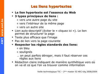 Les liens hypertextes Le lien hypertexte est l’essence du Web 3 types principaux de liens : vers une autre page du site vers l’intérieur de la même page vers un autre site Lien auto-descriptif (éviter le « cliquez ici »). Le lien permet de structurer la page Texte plus efficace que l’image Pas de lien vers la page courante Respecter les règles standards des liens: en bleu s oulignés …  on peut parfois déroger, mais il faut réserver  ces règles aux liens Rédaction claire indiquant de manière synthétique vers où on va et ce que l’on va trouver comme information 