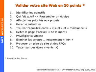 Valider votre site Web en 30 points * Identifier les objectifs Qui fait quoi? -> Rassembler un équipe Affecter les priorités aux projets Gérer le calendrier Trouver l’équilibre entre « visuel » et « fonctionnel » Eviter la page d’accueil « de la mort » Privilégier la vitesse Eliminer les erreurs … notamment « 404 » Proposer un plan de site et des FAQs Tester sur des êtres vivants ;-) * Adapté de Jim Sterne 