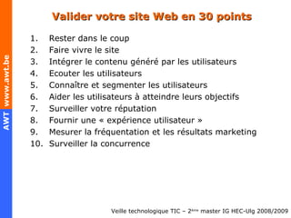 Valider votre site Web en 30 points Rester dans le coup Faire vivre le site Intégrer le contenu généré par les utilisateurs Ecouter les utilisateurs Connaître et segmenter les utilisateurs Aider les utilisateurs à atteindre leurs objectifs Surveiller votre réputation Fournir une « expérience utilisateur » Mesurer la fréquentation et les résultats marketing Surveiller la concurrence 