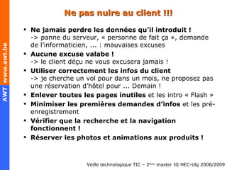 Ne pas nuire au client !!! Ne jamais perdre les données qu’il introduit ! -> panne du serveur, « personne de fait ça », demande de l’informaticien, ... : mauvaises excuses Aucune excuse valabe ! -> le client déçu ne vous excusera jamais ! Utiliser correctement les infos du client -> je cherche un vol pour dans un mois, ne proposez pas une réservation d’hôtel pour ... Demain ! Enlever toutes les pages inutiles  et les intro « Flash » Minimiser les premières demandes d’infos  et les pré-enregistrement Vérifier que la recherche et la navigation fonctionnent ! Réserver les photos et animations aux produits ! 