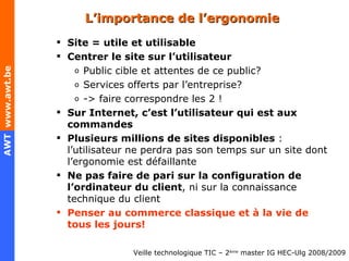 L’importance de l’ergonomie Site = utile et utilisable Centrer le site sur l’utilisateur Public cible et attentes de ce public? Services offerts par l’entreprise? -> faire correspondre les 2 ! Sur Internet, c’est l’utilisateur qui est aux commandes Plusieurs millions de sites disponibles  : l’utilisateur ne perdra pas son temps sur un site dont l’ergonomie est défaillante Ne pas faire de pari sur la configuration de l’ordinateur du client , ni sur la connaissance technique du client Penser au commerce classique et à la vie de tous les jours! 