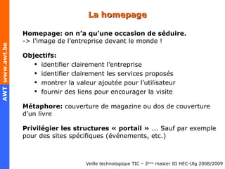 La homepage Homepage: on n’a qu’une occasion de séduire. -> l’image de l’entreprise devant le monde ! Objectifs: identifier clairement l’entreprise identifier clairement les services proposés montrer la valeur ajoutée pour l’utilisateur fournir des liens pour encourager la visite Métaphore:  couverture de magazine ou dos de couverture d’un livre Privilégier les structures « portail »  ... Sauf par exemple pour des sites spécifiques (événements, etc.) 