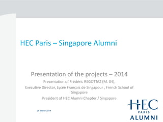 26 March 2014
HEC Paris – Singapore Alumni
Presentation of the projects – 2014
Presentation of Frédéric REGOTTAZ (M. 04),
Executive Director, Lycée Français de Singapour , French School of
Singapore
President of HEC Alumni Chapter / Singapore
 