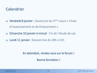 1010
Calendrier
 Vendredi 8 janvier : Ouverture du 3ème cours « Choix
d’investissement et de financement »
 Dimanche 10 janvier à minuit : Fin de l’étude de cas
 Lundi 11 janvier : Session live de 20h à 21h
En attendant, rendez-vous sur le forum !
Bonne formation !
04/01/2016 ICCF® @ HEC Paris
 
