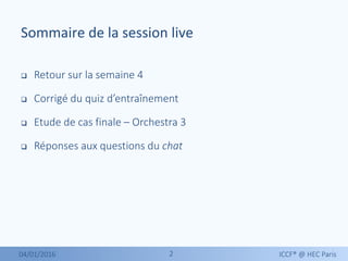 22
 Retour sur la semaine 4
 Corrigé du quiz d’entraînement
 Etude de cas finale – Orchestra 3
 Réponses aux questions du chat
04/01/2016 ICCF® @ HEC Paris
Sommaire de la session live
 