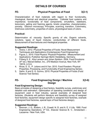 DETAILS OF COURSES
FE-

Physical Properties of Food

3(2-1)

Characterization of food materials with regard to their functionality,
rheological, thermal and electrical properties. Colloidal food systems and
importance; functionality of food components; emulsifiers, stabilizers,
texturizers, gelling and foaming agents, kinetic properties; characterization,
porosity. Electron microscopy; Principles, scanning, transition, Colorimetry,
tristimulus colorimetry, properties of colors, physiological basis of colors.

Practical:
Determination of; viscosity; Specific gravity of oils; Organic solvents,
solutions, types of liquid mixtures; conductivities of different foods.
Measurement of food textures and rheological properties.

Suggested Readings:
1.

2.
3.

4.
5.

FE-

Arana, I. 2012. Physical Properties of Foods: Novel Measurement
Techniques and Applications (Contemporary Food Engineering).
Figura, L. 2010. Food Physics: Physical Properties - Measurement and
Applications; Publisher Springer Berlin Heidelberg, Germany.
Friberg S. E., KIre Larsson and Johan Sjoblom. 2004. Food Emulsions
(4th ed.). Marcel Dekker, Inc., 270 Madison Avenue, New York, NY
10016, U.S.A.
Rivas, E. O., P. Juliano and H.Yan. 2010. Food Powders: Physical
Properties, Processing, and Functionality (Food Engineering Series).
Sahin, S and S. G. Sumnu. 2010. Physical Properties of Foods (Food
Science Text Series).

Food Engineering Design / Machine
Design

3(3-0)

Food Engineering Design:
Basic principles of designing a food factory, feasibility survey, preliminary and
detailed cost estimation. Optimization of operating conditions and design of
equipment used in food industry, special examples of designed food
factories, (Students will perform literature and feasibility survey of assigned
food factories, equipment design specific to assigned food factories, example
of designed food factories, special topic of food factories design).

Suggested Readings:
1.

Brennan, J. G., Butters, J. R., Cowell, N. D. and A. E. V Lilly. 1995. Food
Engineering Operations. 3rd Ed., Elsevier Science B. V., Amsterdam Lausanne - New York, USA.
11

 