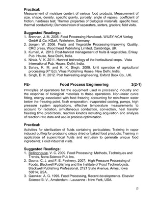 Practical:
Measurement of moisture content of various food products, Measurement of
size, shape, density, specific gravity, porosity, angle of repose, coefficient of
friction, hardness test; Thermal properties of biological materials; specific heat,
thermal conductivity; Demonstration of separators, sorters, graders; field visits.

Suggested Readings:
1. Brennan, J. M. 2006. Food Processing Handbook. WILEY-VCH Verlag
GmbH & Co. KGaA, Weinheim, Germany.
2. Jongen W. 2006. Fruits and Vegetable Processing-Improving Quality.
CRC press, Wood head Publishing Limited, Cambridge, UK.
3. Kumari, A. 2013. Post-harvest management of fruits & vegetables, Enkay
Pub. House, New Delhi, India.
4. Nirala, V. K. 2011. Harvest technology of the horticultural crops. Vista
International Pub. House, Delhi, India.
5. Sahay, K. M. and K. K. Singh. 2008. Unit operation of agricultural
processing (4th Ed). Vikas Publishing House, New Delhi, India.
6. Singh, D. K. 2012. Post harvesting engineering, Oxford Book Co., UK.

FE-

Food Process Engineering

3(2-1)

Principles of operations for the equipment used in processing industry and
the response of biological materials to these operations. Non-linear curve
fitting, energy associated with food freezing accounting for non-frozen water
below the freezing point, flash evaporation, evaporated cooling, pumps, high
pressure system applications, effective temperature measurements to
account for radiation, simultaneous conduction, convection, heat transfer
freezing time predictions, reaction kinetics including acquisition and analysis
of reaction rate data and use in process optimization.

Practical:
Activities for sterilization of fluids containing particulates; Training in vapor
induced puffing for producing crispy dried or baked food products; Training in
application of supercritical fluids and extrusion to generate unique food
ingredients; Food industrial visits.

Suggested Readings:
1. Bellinghouse, V. C. 2009. Food Processing: Methods, Techniques and
Trends, Nova Science Pub Inc.
2. Doona, C. J. and F. E. Feeherry. 2007. High Pressure Processing of
Foods. Blackwell Publishing and the Institute of Food Technologists,
Blackwell Publishing Professional, 2121 State Avenue, Ames, Iowa
50014, USA.
3. Gaonkar, A. G. 1995. Food Processing, Recent developments. Elsevier
Science B. V., Amsterdam - Lausanne - New York, USA.
13

 
