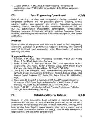 4. J. Scott Smith, Y. H. Hui, 2008. Food Processing: Principles and
Applications, John WILEY-VCH Verlag GmbH & Co. KGaA, Weinheim,
Germany.

FE-

Food Engineering Operations-I

4(2-2)

Material handling; handling and transportation freshly harvested and
refrigerated perishable and non-perishable produce. Cleaning, sorting,
grading, peeling, size reduction and mixing. Separation techniques;
screening, filtration, centrifugal filtration, membrane filtration-MF, UF, NF,
RO, IE., sedimentation, crystallization, centrifugation. Homogenization,
Bleaching, blanching, deodorization, extraction, grinding. Conveying; Screws,
vibrators, belt conveyors and elevators; fluidization and agitation, flow pattern
and baffles.

Practical:
Demonstration of equipment and instruments used in food engineering
operations. Evaluation of performance; Capacity; Efficiency and operating
costs of individual food engineering units; Determination of optimum
operating conditions.

Suggested Readings:
1. Brennan, J. M. 2006. Food Processing Handbook. WILEY-VCH Verlag
GmbH & Co. KGaA, Weinheim, Germany.
2. Ibarz, A and G. V. Barbosa-Cánovas. 2007. Unit operations in food
engineering. CRC Press, Taylor & Francis Group, 6000 Broken Sound
Parkway NW, Suite 300, Boca Raton, FL 33487-2742, USA.
3. Jun, S and J. M. Irudayaraj. 2009. Food Processing Operations Modeling
(2nd ed.), Design and Analysis, CRC Press, Taylor & Francis Group, 6000
Broken Sound Parkway NW, Suite 300, Boca Raton, FL 33487-2742,
USA.
4. Saravacos, G. D. and Z. B. Maroulis. 2011. Food Process Engineering
Operations. CRC Press, Taylor & Francis Group, 6000 Broken Sound
Parkway NW, Suite 300, Boca Raton, FL 33487-2742, USA.
5. Smith, P. G. 2011. Introduction to Food Process Engineering. Publisher
Springer Berlin Heidelberg, Germany.

FE-

Material and Energy Balance

3(3-0)

Systems of units, dimensions, basic principles of material balances for
processes with and without chemical reaction, gases and vapors, saturation
and humidity. Energy balance: Physical, chemical heat effects, enthalpy, latent
heat, sensible heat, freezing drying, canning, other form of energy, use of
steam tables. Simultaneous material and energy balances, engineering ethics,
responsibilities, and heat safety considerations.
14

 