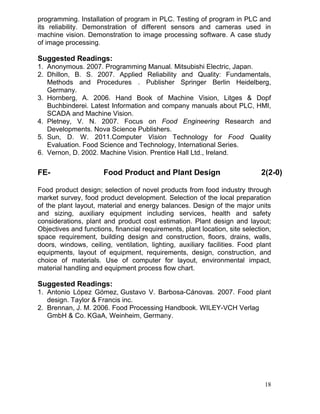 programming. Installation of program in PLC. Testing of program in PLC and
its reliability. Demonstration of different sensors and cameras used in
machine vision. Demonstration to image processing software. A case study
of image processing.

Suggested Readings:
1. Anonymous. 2007. Programming Manual. Mitsubishi Electric, Japan.
2. Dhillon, B. S. 2007. Applied Reliability and Quality: Fundamentals,
Methods and Procedures . Publisher Springer Berlin Heidelberg,
Germany.
3. Hornberg, A. 2006. Hand Book of Machine Vision, Litges & Dopf
Buchbinderei. Latest Information and company manuals about PLC, HMI,
SCADA and Machine Vision.
4. Pletney, V. N. 2007. Focus on Food Engineering Research and
Developments. Nova Science Publishers.
5. Sun, D. W. 2011.Computer Vision Technology for Food Quality
Evaluation. Food Science and Technology, International Series.
6. Vernon, D. 2002. Machine Vision. Prentice Hall Ltd., Ireland.

FE-

Food Product and Plant Design

2(2-0)

Food product design; selection of novel products from food industry through
market survey, food product development. Selection of the local preparation
of the plant layout, material and energy balances. Design of the major units
and sizing, auxiliary equipment including services, health and safety
considerations, plant and product cost estimation. Plant design and layout;
Objectives and functions, financial requirements, plant location, site selection,
space requirement, building design and construction, floors, drains, walls,
doors, windows, ceiling, ventilation, lighting, auxiliary facilities. Food plant
equipments, layout of equipment, requirements, design, construction, and
choice of materials. Use of computer for layout, environmental impact,
material handling and equipment process flow chart.

Suggested Readings:
1. Antonio López Gómez, Gustavo V. Barbosa-Cánovas. 2007. Food plant
design. Taylor & Francis inc.
2. Brennan, J. M. 2006. Food Processing Handbook. WILEY-VCH Verlag
GmbH & Co. KGaA, Weinheim, Germany.

18

 