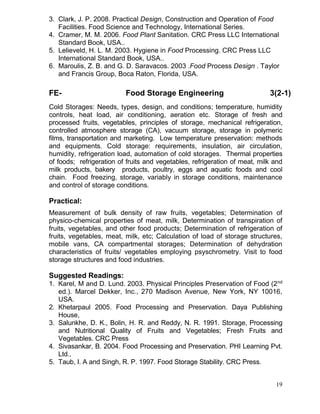 3. Clark, J. P. 2008. Practical Design, Construction and Operation of Food
Facilities. Food Science and Technology, International Series.
4. Cramer, M. M. 2006. Food Plant Sanitation. CRC Press LLC International
Standard Book, USA..
5. Lelieveld, H. L. M. 2003. Hygiene in Food Processing. CRC Press LLC
International Standard Book, USA..
6. Maroulis, Z. B. and G. D. Saravacos. 2003 .Food Process Design . Taylor
and Francis Group, Boca Raton, Florida, USA.

FE-

Food Storage Engineering

3(2-1)

Cold Storages: Needs, types, design, and conditions; temperature, humidity
controls, heat load, air conditioning, aeration etc. Storage of fresh and
processed fruits, vegetables, principles of storage, mechanical refrigeration,
controlled atmosphere storage (CA), vacuum storage, storage in polymeric
films, transportation and marketing. Low temperature preservation: methods
and equipments. Cold storage: requirements, insulation, air circulation,
humidity, refrigeration load, automation of cold storages. Thermal properties
of foods; refrigeration of fruits and vegetables, refrigeration of meat, milk and
milk products, bakery products, poultry, eggs and aquatic foods and cool
chain. Food freezing, storage, variably in storage conditions, maintenance
and control of storage conditions.

Practical:
Measurement of bulk density of raw fruits, vegetables; Determination of
physico-chemical properties of meat, milk, Determination of transpiration of
fruits, vegetables, and other food products; Determination of refrigeration of
fruits, vegetables, meat, milk, etc; Calculation of load of storage structures,
mobile vans, CA compartmental storages; Determination of dehydration
characteristics of fruits/ vegetables employing psyschrometry. Visit to food
storage structures and food industries.

Suggested Readings:
1. Karel, M and D. Lund. 2003. Physical Principles Preservation of Food (2 nd
ed.). Marcel Dekker, Inc., 270 Madison Avenue, New York, NY 10016,
USA.
2. Khetarpaul 2005. Food Processing and Preservation. Daya Publishing
House,
3. Salunkhe, D. K., Bolin, H. R. and Reddy, N. R. 1991. Storage, Processing
and Nutritional Quality of Fruits and Vegetables; Fresh Fruits and
Vegetables. CRC Press
4. Sivasankar, B. 2004. Food Processing and Preservation. PHI Learning Pvt.
Ltd.,
5. Taub, I. A and Singh, R. P. 1997. Food Storage Stability. CRC Press.
19

 