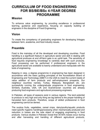 CURRICULUM OF FOOD ENGINEERING
FOR BS/BE/BSc 4-YEAR DEGREE
PROGRAMME
Mission
To enhance value engineering, by providing excellence in professional
learning, guidance and experience, focusing on capacity building of
engineers in the discipline of Food Engineering.

Vision
To create the competency of graduating engineers for developing linkages
between farm, academia, and food industry issues.

Preamble
Food is the mainstay of all the developed and developing countries. Food
handling is a significant feature in agriculture sector and skill in dealing with
agricultural produces at and off-farm gate is an uphill task. The sensitivity of
food requires engineering knowledge to carefully deal with such products.
Food processing can be performed if professional engineers in the
agricultural sector are available to keenly understand and manipulate with the
tools of engineering.
Keeping in view, a degree programme in engineering has been designed in
accordance with the basic guiding principles of the Accreditation Board of
Engineering and Technology (ABET) in the USA to meet the current needs of
value addition of farm products and self-employment prospects. Our
neighbour countries namely; Turkey, Malaysia, Bangladesh etc. are
successfully running the undergraduate programme in food engineering.
Similarly Australia, USA, UK and Scandinavian countries are already
producing food engineers and agricultural processing engineers.
In Pakistan, all types of seasons exist in various regions. The land potential
to produce is very high and only thing we lag behind is the proper handling of
harvested farm products. Therefore, scope of skilled professional in food
engineering cannot be denied.
The surplus fruits, vegetables, cereal crops, dairy/poultry/aquatic products
need specific hygienic handling/processing when mechanically produced and
reduction in losses are the sole object of engaging engineering in food
products. Various studies in Pakistan reveal that 30-50% losses occur during
and after harvesting and handling of different agricultural products,
2

 