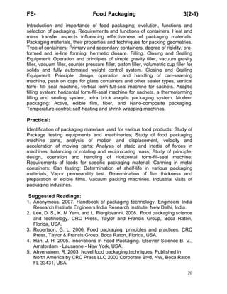 FE-

Food Packaging

3(2-1)

Introduction and importance of food packaging; evolution, functions and
selection of packaging. Requirements and functions of containers. Heat and
mass transfer aspects influencing effectiveness of packaging materials.
Packaging materials, their properties and techniques for packing geometries.
Type of containers: Primary and secondary containers, degree of rigidity, preformed and in-line forming, hermetic closure. Filling, Closing and Sealing
Equipment: Operation and principles of simple gravity filler, vacuum gravity
filler, vacuum filler, counter pressure filler, piston filler, volumetric cup filler for
solids and fully automated weight control system. Closing and Sealing
Equipment: Principle, design, operation and handling of can-seaming
machine, push on caps for glass containers and other sealer types, vertical
form- fill- seal machine, vertical form-full-seal machine for sachets. Aseptic
filling system: horizontal form-fill-seal machine for sachets, a thermoforming
filling and sealing system, tetra brick aseptic packaging system. Modern
packaging: Active, edible film, fiber, and Nano-composite packaging.
Temperature control; self-heating and shrink wrapping machines.

Practical:
Identification of packaging materials used for various food products; Study of
Package testing equipments and machineries; Study of food packaging
machine parts, analysis of motion and displacement, velocity and
acceleration of moving parts; Analysis of static and inertia of forces in
machines; balancing of rotating and reciprocating mass; Study of principle,
design, operation and handling of Horizontal form-fill-seal machine;
Requirements of foods for specific packaging material; Canning in metal
containers; Can testing; Determination of shelf-life in various packaging
materials; Vapor permeability test. Determination of film thickness and
preparation of edible films. Vacuum packing machines. Industrial visits of
packaging industries.

Suggested Readings:
1. Anonymous. 2007. Handbook of packaging technology. Engineers India
Research Institute Engineers India Research Institute, New Delhi, India.
2. Lee, D. S., K. M Yam, and L. Piergiovanni, 2008. Food packaging science
and technology. CRC Press, Taylor and Francis Group, Boca Raton,
Florida, USA.
3. Robertson, G. L. 2006. Food packaging: principles and practices. CRC
Press, Taylor & Francis Group, Boca Raton, Florida, USA.
4. Han, J. H. 2005. Innovations in Food Packaging. Elsevier Science B. V.,
Amsterdam - Lausanne - New York, USA.
5. Ahvenainen, R. 2003. Novel food packaging techniques, Published in
North America by CRC Press LLC 2000 Corporate Blvd, NW, Boca Raton
FL 33431, USA.
20

 
