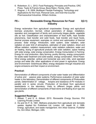 6. Robertson, G. L. 2012. Food Packaging: Principles and Practice, CRC
Press. Taylor & Francis Group, Boca Raton, Florida, USA.
7. Wagner, J. R. 2009. Multilayer Flexible Packaging: Technology and
Applications for the Food, Personal Care, and Over-the-Counter
Pharmaceutical Industries. William Andrew.

FE--

Renewable Energy Resources for Food
Industry

3(2-1)

Energy reclamation from agricultural crops/wastes: Energy and agricultural
biomass production, bio-fuel, critical parameters of design, installation,
operation and management of family and community biogas plants, vegetable
oils as fuel. Classification and characterization of food stuffs, heat transfer
phenomena, heat transfer and solid foods, heat transfer and liquid foods,
thermal process equipment, examples on control and optimization of thermal
process. Solar energy: Introduction, solar system, solar radiation, solar
radiation at outer limit of atmosphere, estimation of solar radiation, direct and
diffuse radiation, radiation measurement, solar radiation collectors, water and
air heating, drying of agricultural products with solar radiation, space heating
with solar energy, solar energy conservation. Energy Consumption in Farming:
Energy for crop production, dairy farming, poultry farming, energy consumption
for waste water treatment and solid wastes, energy conservation. Wind Power:
Wind energy potential, vertical and horizontal axis wind mills, wind operated
pumps and water lifts, other applications of wind power in agriculture. Energy
and Environment: Greenhouse effect, energy dissipation through industrial and
engine emissions and their impact on environment.

Practical:
Demonstration of different components of solar water heater and differentiation
of active and passive solar systems; Performance evaluation of solar water
heater in the laboratory; Demonstration of different components of Photovoltaic
panels. Determination of voltage, Ampere and resistance of PV modules in
parallel and in series circuits; Production of bio-diesel from agricultural
seeds/plants in the laboratory; Visits to different biogas plants and
demonstration of different components of fixed dome and floating drum type bio
gas plants.

Suggested Readings:
1. Abbasi, T and S. A. Abbasi. 2010. Renewable Energy Sources. PHI
Learning Private Limited.
2. Ho and On P. N. 1981. Methane production from agricultural and domestic
wastes. Applied Sci. Publishers Ltd, London, UK. Jewell, W. J. 1996.
Energy, agriculture, and waste management. Ann Arbor Science. Publisher
Inc. Ann Arbor, Michigan, USA.
21

 