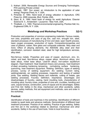 3. Kothari. 2009. Renewable Energy Sources and Emerging Technologies.
PHI Learning Private Limited
4. McVeigh. 1987. Sun power; an introduction to the application of solar
energy. Pergman Press, N. Y. USA.
5. Pimental, D. 1993. Hand book of energy utilization in Agriculture. CRC
Press Inc. 2000 corporate. Blvd. Florida, USA.
6. Stout, B. A. 1990. Hand book of energy for world Agriculture. Elsevier
Science B. V., Amsterdam - Lausanne - New York, USA.
7. Threlkeld, J. L. 1993. Thermal environmental engineering. Prentice Hall, Inc.
Englewood Cliffs, N. Y. USA.

Metallurgy and Workshop Practices

3(2-1)

Production and properties of common engineering materials: Ferrous metals,
iron ores, properties and uses of pig iron, cast iron, wrought iron, steel,
standard processes of manufacturing of Iron and steel, open hearth process,
basic oxygen processes, production of ingots. Composition/properties and
uses of plastics, rubber, fibre glass and composite materials. Alloy steel and
Irons: Effect of alloying elements, the AISI/SAE alloy steel and their
identification, corrosion resistant steel, steel for high temperature services,
alloy steel.
Non-ferrous metals: Properties and uses of copper, aluminum, zinc, tin,
nickel, and lead. Non-ferrous alloys, copper alloys. Aluminum alloys, zinc
base alloys, nickel base alloys. Lead-tin alloys, iron-carbon equilibrium
diagram. Heat treatment: Heat treatment theory and process, heat treatment
of steel, annealing, hardening, tempering, normalizing, surface hardening,
quenching, heat treatment equipment. Welding: Definition, types of welding
process, survey of welding equipment. Arc welding; Current rating,
weldingmaterials, arc welding processes, inspection and testing of welded
joints. Gas welding; Welding flames and materials, cutting of metals, gas
welding processes. Foundry: Definition, importance, advantages and
disadvantages of foundry, casting, hand moulding tools, characteristics of
moulding sand, foundry cores, properties of core and, crucibles, handling and
care, copula furnace, construction, zone of copula and its advantages. Safety
and First Aid: Safety in the shop, mechanical and other accidents, safety
devices, safety methods, first aid equipment and methods, care and order in
the workshop.

Practical:
Identification of tools and machines in the workshop. Identification of different
metals by spark tests and advance methods. Demonstration of different heat
treatment processes. Practice of arc welding. Practice of gas welding. Safety
and first aid in the workshop related to electrical, mechanical and other
accidents. Safety in the use of hand tools. Visits to local foundries.
22

 