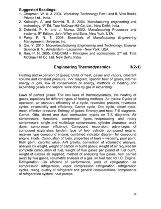 Suggested Readings:
1. Chapman, W. A. J. 2004. Workshop Technology Part-I.and II. Viva Books
Private Ltd., India.
2. Kalpakjin, S. and Schmid, R. S. 2004. Manufacturing engineering and
technology. 4th Ed. Tata McGraw-Hill Co. Ltd., New Delhi, India.
3. Ostwald, P. H. and J. Munoz. 2002. Manufacturing Processes and
systems. 9th Edition, John Wiley and Sons, New York. USA.
4. Pang, P. N. T. 2004. Essentials of Manufacturing Engineering
Management. Universe, Inc.
5. Qin, Y. 2010. Micromanufacturing Engineering and Technology. Elsevier
Science B. V., Amsterdam - Lausanne - New York, USA.
6. Rao, P. N. 2005. CAD/CAM – Principles and applications. 2nd ed. Tata
McGraw Hill Co. Ltd. New Delhi, India.

Engineering Thermodynamics

3(2-1)

Heating and expansion of gases; Units of heat, gases and vapors, constant
volume and constant pressure, P-V diagram, specific heat of gases, internal
energy of gas, law of conservation of energy, methods of heating and
expanding gases and vapors, work done by gas in expanding.
Laws of perfect gases: The two laws of thermodynamics, the heating of
gases, equations for different types of heating methods. Air cycles: Cycles of
operation, air standard efficiency of a cycle, reversible process, reversible
cycles, reversibility and efficiency, Carnot cycle, Otto cycle, diesel cycle,
mean effective pressure. Entropy of gases: Entropy and heat, T-S diagrams,
Carnot, Otto, diesel and dual combustion cycles on T-S diagrams. Air
compressors: functions, compressor types, reciprocating and rotary
compressors, single and multistage compressors, cylinder clearance, work
done, compressor efficiency. Compound expansion: advantages of
compound expansion, tandem type of two- cylinder compound engine,
receiver type compound engine; combined indicator diagram for compound
engine. Fuels: Combustion of fuels, properties of fuels – viscosity, pour point,
flash point, calorific value, API gravity, conversion of volumetric analysis,
analysis by weight, weight of carbon in burnt gases, weight of air required for
complete combustion of fuel, weight of flue gases per pound of fuel burnt,
weight of excess air supplied, method of analyzing flue gases, heat carried
away by flue gases, volumetric analysis of a gas, air fuel ratio for I.C. Engine.
Refrigeration: Co efficient of performance, units of refrigeration, air
compression refrigeration, vapor compression refrigeration, refrigeration
cycles, rating, quality of refrigerant and general considerations, components
of refrigeration system, heat pumps.

24

 