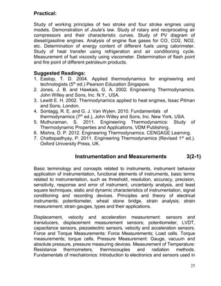 Practical:
Study of working principles of two stroke and four stroke engines using
models. Demonstration of Joule's law. Study of rotary and reciprocating air
compressors and their characteristic curves. Study of PV diagram of
diesel/gasoline engines. Analysis of engine flue gases for CO, CO2, NO2,
etc. Determination of energy content of different fuels using calorimeter.
Study of heat transfer using refrigeration and air conditioning cycle.
Measurement of fuel viscosity using viscometer. Determination of flash point
and fire point of different petroleum products.

Suggested Readings:
1. Eastop, T. D. 2004. Applied thermodynamics for engineering and
technologists (5th ed.) Pearson Education Singapore.
2. Jones, J. B. and Hawkais, G. A. 2002. Engineering Thermodynamics.
John Willey and Sons, Inc. N.Y., USA.
3. Lewitt E. H. 2002. Thermodynamics applied to heat engines, Issac Pitman
and Sons, London.
4. Sontagg, R. E. and G. J. Van Wylen. 2010. Fundamentals of
thermodynamics (7th ed.), John Willey and Sons, Inc. New York, USA.
5. Muthuraman, S. 2011. Engineering Thermodynamics: Study of
Thermodynamic Properties and Applications. VDM Publishing.
6. Mishra, D. P. 2012. Engineering Thermodynamics. CENGAGE Learning.
7. Chattopadhyay, P. 2011. Engineering Thermodynamics (Revised 1st ed.).
Oxford University Press, UK.

Instrumentation and Measurements

3(2-1)

Basic terminology and concepts related to instruments, instrument behavior
application of instrumentation, functional elements of instruments, basic terms
related to instrumentation, such as threshold, resolution, accuracy, precision,
sensitivity, response and error of instrument, uncertainty analysis, and least
square techniques, static and dynamic characteristics of instrumentation, signal
conditioning and recording devices. Principles and theory of electrical
instruments: potentiometer, wheat stone bridge, strain analysis; strain
measurement; strain gauges, types and their applications.
Displacement, velocity and acceleration measurement: sensors and
transducers, displacement measurement sensors; potentiometer, LVDT,
capacitance sensors, piezoelectric sensors, velocity and acceleration sensors.
Force and Torque Measurements: Force Measurements; Load cells. Torque
measurements; torque cells. Pressure Measurement: Gauge, vacuum and
absolute pressure, pressure measuring devices. Measurement of Temperature:
Resistance thermometers, thermocouples and radiation methods.
Fundamentals of mechatronics: Introduction to electronics and sensors used in
25

 