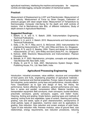 agricultural machinery, interfacing the machine and computers for response,
controls and data logging, computer simulation of mechanical system.

Practical:
Measurement of Displacement by LVDT and Potentiometer; Measurement of
wind velocity. Measurement of Force by Strain Gauges; Calibration of
pressure gauges with dead weight tester; Measurement of Temperature by
thermocouples; Computer inter-facing for the depth and draft controls of
tractors; Visit to Mechatronics labs BSc. of different institutions; Study of
depth sensors in Agricultural Machinery

Suggested Readings:
1. Bakshi, U. A. and A. V. Bakshi. 2009. Instrumentation Engineering.
Technical Publications.
2. Bakshi, U. A. and A. V. Bakshi. 2010. Measurements and Instrumentation.
Technical Publications.
3. Dally, J. W., W. F. Riley and K. G. McConnel. 2003. Instrumentation for
engineering measurements, 2nd Ed. John Wiley and Sons, Inc. Singapore
4. Figliola, R. S. and D. E. Beasley. 2004. Theory and design for mechanical
measurements. (3rd ed.). John Willey and Sons (Asia) Pvt., Inc. Singapore
5. Kishore. 2009. Electronic Measurements and Instrumentation. Pearson
Education India.
6. Mahalik, N. P. 2003. Mechatronics, principles, concepts and applications.
Tata McGraw-Hill, New Delhi, India.
7. Shetty, D. and R. A. Kolk. 2001. Mechatronics System Design. Vikas
Publishing House, Pvt., Ltd. New Delhi, India.

Agricultural Processing Engineering

3(2-1)

Introduction: industrial processes, value addition, structure and composition
of food grains and fruits, engineering properties of agricultural materials physical, mechanical and thermal properties. Pumps: types of pumps used in
the industries, pump selection, pump laws and performance, viscosity effects.
Fans: Classification as to type and design of fans, fan theory, fan
performance, factors affecting fan selection, general performance and laws,
fans in series and parallel, compression effect. Material handling and
transportation equipment: Belt conveyors, chain conveyors, bucket elevators,
pneumatic conveyors, gravity conveyors, augers, and trailer/ trucks.
Cleaning, Sorting and grading: Grade factors, washing types and methods of
washing, sorting fruits and vegetables, types of sorters, cleaning and sorting,
grading, nuts and seeds, types of grain cleaners/sorters, aerodynamics of
small particle, types of separators, machine vision and its applications in
grading. Size reduction: Size reduction and screen analysis of solid foods.
Types of size reduction mills; fineness modulus, value of ground feed, size
relationships, energy requirements, size reduction procedures, reducing
26

 