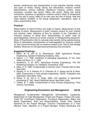 devices, performance and characteristics of size reduction devices, mixing
and types of mixers. Drying: Drying and dehydration, moisture content
determinations; primary methods, equilibrium moisture content, drying
processes, constant rate period, falling rate period, falling rate drying
mechanism, dynamics of equilibrium moisture content, effect of temperature
upon the rate of drying, effect of air rate upon the rate of drying, heat and
mass balance limitation of the drying equipments, calculations, types of
driers, psychometric chart.

Practical:
Determination of internal friction and angle of repose. Measurement of bulk
density of grains; Measurement of grain moisture content by oven method
and moisture meter; Selection of fans for aeration of bin. Calculation of
Fineness modulus of wheat flour; Demonstration of sieves used for
cleaning/grading; Carrying out screen analysis of milling/grinding equipment;
Study of Psychometric chart to calculate heat transfer during aeration/drying;
Study of dehydration characteristics of fruits/vegetable by moisture content
vs. time curve and drying rate vs moisture content curve; Visit to cold storage
facilities; Study tour to visit agricultural processing units and plants.

Suggested Readings:
1. Dabhi, M. N. and N. K. Dhamsaniya. 2008. Agricultural Process
Engineering. Agrotech Publishing Academy, India.
2. Hanlon, J. F. 1992. Handbook of packaging engineering. 2nd Ed. John
Willey and Sons, N. Y., USA.
3. Henderson, S. M. 2010. Agricultural Process Engineering. The AVI
Publishing Company, Inc. Westport, Connecticut. USA.
4. Myler, H. R. 1999. Fundamentals of machine vision. Prentice Hall of India,
New Delhi.
5. Pandey, H. H. K. Sharma, R. C. Chauhan, B. C. Sarkar and M. B. Bera.
2004. Experiments in food process engineering. CB.SC. Publishers and
distributers, New Delhi, India
6. Sahay, K. M. and K. K. Singh. 2002. Unit operation of agricultural
processing (2nd ed). Vikas Publishing House, New Delhi, India.
7. Toledo, R. T. 2006. Fundamentals of Food Process Engineering. Food
Science Text Series.

Engineering Economics and Management

3(3-0)

Management Fundamentals: Management, Administration, Leadership,
Relationship Vs Task Management, Project and Program, Project Life Cycle,
Trade Off. Line/Project Organization, Functional Organization, Matrix and
Mixed Organization. Role and Responsibilities, Career Path, Special
Demands on the Project Manager, Common Characteristics of a most
effective Team, Selection of a Project Manager. Project Scheduling and
27

 