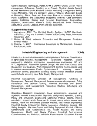 Control: Network Techniques, PERT, CPM & GRANT Charts, Use of Project
management Software’s, Crashing of a Project, Physical Assets Control,
Human Resource Control, Financial Control. Marketing Management: Selling
versus Marketing, Role of a company: Leader, Follower, Challenger, Basics
of Marketing, Place, Price and Promotion. Role of a company in Market
Place. Economics and Accounting: Budgeting Methods, Cost Estimation,
Assets, Liabilities, Capital and Revenue Expenditure, Depreciation,
Depletion, Amortization, Owner’s Equity Debentures, Loan Financing,
Accounting, Qaurds, Ledgers, Profit and loss statement.

Suggested Readings:
1. Anonymous. 2002. The Certified Quality Auditors HACCP Handbook.
ASQ Food, Drug and Cosmetic Division. ASQ Quality Press, Milwaukee
Wisconsin, USA.
2. Mishra, R. 2008. Industrial Economics and Management Principles.
Firewall Media.
3. Swamy, N. 2007. Engineering Economics & Management, Dynaram
Publications, India.

Industrial Engineering and Management

3(3-0)

Introduction: Industrialization and industrial policies of Pakistan; Classification
of agro-based industries, management,
operations research, system
engineering, statistics, ergonomics, manufacturing engineering, ISO and
WTO regulations. Production System Design: Mill and Plant Layout; Line
Diagrams; Flow Diagrams, Work measurement, General Terminologies used
in physical measurements. Product System control:
Inventory
control,
production control, production planning, quality control, statistical process
control charts, sampling plan, Total Quality Management.
Industrial Management: Definition of Management; Functions of
Management: Personal Management; human resource development, Policy
Formulation and decision Making. Materials Purchase and Stores.
Management. Cost Management. Production Routing, Scheduling and
Dispatch Management.
Operations Research: introduction, linear programming, graphical and
algebraic method, transportation algorithm, assignment algorithm, queuing
theory and simulation. Engineering Economy: Pricing, costing, interest
calculation, present worth, future worth, annual rate of return, annual cost
method, return on investment, payback method, cost control engineering.
Industrial Safety Engineering: Safety Measures, Accidents Causes, Job
Safety Analysis. Machine Guards and Safety Equipment; Control of Noise,
Contaminants and Radiation/heat etc. Health hazards and Safety
Management. Health and Safety Policies. Industrial Environmental
Communication and Pollution: Industrial Environmental Education; Factors
28

 