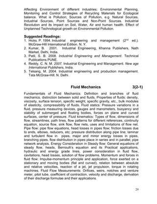 Affecting Environment of different industries; Environmental Planning,
Monitoring and Control Strategies of Recycling Materials for Ecological
balance. What is Pollution; Sources of Pollution, e.g. Natural Sources,
Industrial Sources, Point Sources and Non-Point Sources. Industrial
Revolution and its Impact on Soil, Water, Air and human health. Effect of
Unplanned Technological growth on Environmental Pollution.

Suggested Readings:
1. Hicks. P. 1994. Industrial engineering and management (2nd ed.).
McGraw-Hill International Edition. N. Y.
2. Kumar, B. 2001. Industrial Engineering, Khanna Publishers, Nath
Market, Delhi, India.
3. Patil, S. B. 2008. Industrial Engineering and Management. Technical
Publications PUNE.
4. Reddy, C. N. M. 2007. Industrial Engineering and Management. New age
International Publishers, India.
5. Telsang, M. 2004. Industrial engineering and production management.
Tata McGraw-Hill. N. Delhi.

Fluid Mechanics

3(2-1)

Fundamentals of Fluid Mechanics: Definition and branches of fluid
mechanics, distinction between solid and fluids, Properties of fluids: density,
viscosity, surface tension, specific weight, specific gravity, etc., bulk modules
of elasticity, compressibility of fluids. Fluid statics: Pressure variations in a
fluid, pressure measuring devices, gauges and manometers, buoyancy and
stability of submerged and floating bodies, forces on plane and curved
surfaces, center of pressure. Fluid kinematics: Types of flow, dimensions of
flow, streamlines, path lines, flow patterns for different references, continuity
equation, source flow, sink flow, flow nets, uses and limitations of flow net.
Pipe flow: pipe flow equations, head losses in pipes flow; friction losses due
to ends, elbows, reducers, etc; pressure distribution along pipe line; laminar
and turbulent flow in pipes, major and minor energy losses in pipes,
branching pipes, flow distribution in pipes place in series and in parallel; pipe
network analysis. Energy Consideration in Steady flow: General equations of
steady flow, heads, Bernoulli’s equation and its Practical applications,
hydraulic and energy grade lines, power consideration in fluid flow,
cavitations, head losses, solution of flow problems. Momentum and forces in
fluid flow: Impulse-momentum principle and application, force exerted on a
stationary and moving bodies (flat and curved), relation between absolute
and relative velocities, reaction of a jet, jet propulsion, torque in rotating
machines. Fluid Flow Measurements: Orifices, weirs, notches and venture
meter, pitot tube, coefficient of contraction, velocity and discharge, derivation
of their discharge formulae and their applications.
29

 
