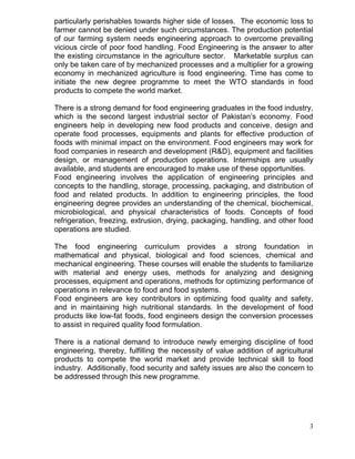 particularly perishables towards higher side of losses. The economic loss to
farmer cannot be denied under such circumstances. The production potential
of our farming system needs engineering approach to overcome prevailing
vicious circle of poor food handling. Food Engineering is the answer to alter
the existing circumstance in the agriculture sector. Marketable surplus can
only be taken care of by mechanized processes and a multiplier for a growing
economy in mechanized agriculture is food engineering. Time has come to
initiate the new degree programme to meet the WTO standards in food
products to compete the world market.
There is a strong demand for food engineering graduates in the food industry,
which is the second largest industrial sector of Pakistan’s economy. Food
engineers help in developing new food products and conceive, design and
operate food processes, equipments and plants for effective production of
foods with minimal impact on the environment. Food engineers may work for
food companies in research and development (R&D), equipment and facilities
design, or management of production operations. Internships are usually
available, and students are encouraged to make use of these opportunities.
Food engineering involves the application of engineering principles and
concepts to the handling, storage, processing, packaging, and distribution of
food and related products. In addition to engineering principles, the food
engineering degree provides an understanding of the chemical, biochemical,
microbiological, and physical characteristics of foods. Concepts of food
refrigeration, freezing, extrusion, drying, packaging, handling, and other food
operations are studied.
The food engineering curriculum provides a strong foundation in
mathematical and physical, biological and food sciences, chemical and
mechanical engineering. These courses will enable the students to familiarize
with material and energy uses, methods for analyzing and designing
processes, equipment and operations, methods for optimizing performance of
operations in relevance to food and food systems.
Food engineers are key contributors in optimizing food quality and safety,
and in maintaining high nutritional standards. In the development of food
products like low-fat foods, food engineers design the conversion processes
to assist in required quality food formulation.
There is a national demand to introduce newly emerging discipline of food
engineering, thereby, fulfilling the necessity of value addition of agricultural
products to compete the world market and provide technical skill to food
industry. Additionally, food security and safety issues are also the concern to
be addressed through this new programme.

3

 