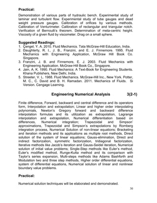 Practical:
Demonstration of various parts of hydraulic bench. Experimental study of
laminar and turbulent flow. Experimental study of tube gauges and dead
weight pressure gauges. Calibration of orifices by various methods.
Calibration of Venturimeter. Calibration of rectangular and triangular notch.
Verification of Bernoulli’s theorem. Determination of meta-centric height.
Viscosity of a given fluid by viscometer. Drag on a small sphere.

Suggested Readings:
1. Çengel, Y. A. 2010. Fluid Mechanics. Tata McGraw-Hill Education, India.
2. Daughterty, R. I., J. B., Franzini, and E. J. Finnemore. 1995. Fluid
Mechanics with Engineering Application, McGraw Hill Book Co.
Singapore.
3. Franzini, J. B. and Finnemore, E. J. 2003. Fluid Mechanics with
Engineering Application. McGraw-Hill Book Co., Singapore.
4. Jain, A. K. 1990. Fluid Mechanics: A Text-Book for Engineering Students.
Khana Publishers, New Delhi, India.
5. Streeter, V. L. 1988. Fluid Mechanics. McGraw-Hill Inc., New York. Potter,
M. C., C. David and B. H. Ramadan. 2011. Mechanics of Fluids. Si
Version. Cengage Learning.

Engineering Numerical Analysis

3(2-1)

Finite difference, Forward, backward and central difference and its operators
form, Interpolation and extrapolation; Linear and higher order interpolating
polynomials, Newton’s Gregory forward and backward difference
interpolation formulas and its utilization as extrapolation, Lagrange
interpolation and extrapolation, Numerical differentiation based on
differences,
Numerical
integration;
Trapezoidal
and
Simpson’
approximations, Trapezoidal and Simpson’s extrapolations by Romberg
integration process, Numerical Solution of non-linear equations; Bracketing
and iteration methods and its applications as multiple root methods, Direct
solution of the system of linear equations; Gauss-elimination, Direct and
indirect factorization, symmetric factorization, tridiagonal factorization,
Iterative methods like Jacob’s iteration and Gauss-Seidel iteration, Numerical
solution of initial value problems; Single-Step methods like Euler’s method,
Euler’s modified method, Runge-Kutta method and its comparison with
Taylor’s series expansion, Multi-steps methods like Adams Bashforth and
Modulation two and three step methods, Higher order differential equations,
system of differential equations, Numerical solution of linear and nonlinear
boundary value problems.

Practical:
Numerical solution techniques will be elaborated and demonstrated.
30

 