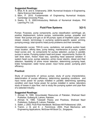 Suggested Readings:
1. Bhat, R. B. and S. Chakraverty. 2004. Numerical Analysis in Engineering.
Alpha Science International.
2. Moin, P. 2010. Fundamentals of Engineering Numerical Analysis.
Cambridge University Press.
3. Sastry, S. S. 2005.Introductory Methods of Numerical Analysis. PHI
Learning Pvt. Ltd.

Fluid Flow Systems

3(2-1)

Pumps: Purposes, pump components, pump classification centrifugal, jet,
positive displacement, turbine pumps, submersible pumps, propeller and
mixed flow pumps and gas or air lift pumps; types of impellers (open, semiclosed, closed), terminology in pumping systems-specific speed, priming,
pumping energy, total dynamic head pump problems and their remedies.
Characteristic curves: TDH-Q curve, cavitations; net positive suction head;
umps location, affinity laws, pump testing, maintenance of pumps, system
head curves and its components for pumps selection, pumps in parallel,
pumps in series. Pumping system head and power requirements; Suction lift,
well draw down, friction head loss, operating head seasonal variation in
system head curve, pumps selection, prime mover electric, diesel and their
selection, feasibility of prime mover selection, determining pumping head,
brake horsepower; water horse power; input horse power; pumping plant
efficiency.

Practical:
Study of components of various pumps; study of pump characteristics;
determination of pumps efficiency; determining operating conditions and
input horse power for pumps installed in parallel; determining operating
condition and input horse power for pumps installed in series; laboratory
study of losses in pipe flow; visit to study the pumping system and pipe flow
of a selected industry.

Suggested Readings:
1. Ahmad, N. 1995. Groundwater Resources of Pakistan, Shahzad Nazir
Publisher, Gulberg-III, Lahore, Pakistan.
2. Ahmad, N. 1995. Tubewell Theory and Practices, Shahzad Nazir
Publishers, Gulberg-III, Lahore, Pakistan.
3. Saleh, J. 2002. Fluid Flow Handbook. McGraw-Hill Professional, USA.
4. Tranini, J. B. and E. J. Fennimove. 2003. Fluid Mechanics with
Engineering Applications, McGraw-Hill Book Co., Singapore.

31

 
