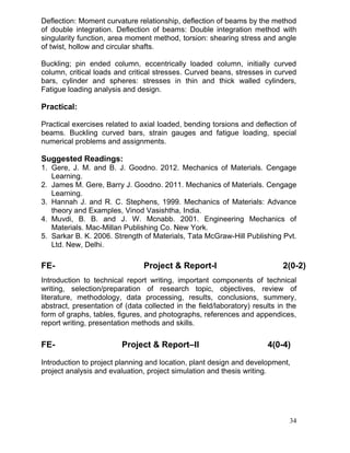 Deflection: Moment curvature relationship, deflection of beams by the method
of double integration. Deflection of beams: Double integration method with
singularity function, area moment method, torsion: shearing stress and angle
of twist, hollow and circular shafts.
Buckling; pin ended column, eccentrically loaded column, initially curved
column, critical loads and critical stresses. Curved beans, stresses in curved
bars, cylinder and spheres: stresses in thin and thick walled cylinders,
Fatigue loading analysis and design.

Practical:
Practical exercises related to axial loaded, bending torsions and deflection of
beams. Buckling curved bars, strain gauges and fatigue loading, special
numerical problems and assignments.

Suggested Readings:
1. Gere, J. M. and B. J. Goodno. 2012. Mechanics of Materials. Cengage
Learning.
2. James M. Gere, Barry J. Goodno. 2011. Mechanics of Materials. Cengage
Learning.
3. Hannah J. and R. C. Stephens, 1999. Mechanics of Materials: Advance
theory and Examples, Vinod Vasishtha, India.
4. Muvdi, B. B. and J. W. Mcnabb. 2001. Engineering Mechanics of
Materials. Mac-Millan Publishing Co. New York.
5. Sarkar B. K. 2006. Strength of Materials, Tata McGraw-Hill Publishing Pvt.
Ltd. New, Delhi.

FE-

Project & Report-I

2(0-2)

Introduction to technical report writing, important components of technical
writing, selection/preparation of research topic, objectives, review of
literature, methodology, data processing, results, conclusions, summery,
abstract, presentation of (data collected in the field/laboratory) results in the
form of graphs, tables, figures, and photographs, references and appendices,
report writing, presentation methods and skills.

FE-

Project & Report–II

4(0-4)

Introduction to project planning and location, plant design and development,
project analysis and evaluation, project simulation and thesis writing.

34

 