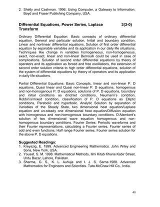 2. Shelly and Cashman. 1996. Using Computer, a Gateway to Information.
Boyd and Fraser Publishing Company, USA.

Differential Equations, Power Series, Laplace
Transform

3(3-0)

Ordinary Differential Equation: Basic concepts of ordinary differential
equation, General and particular solution, Initial and boundary condition,
Linear and nonlinear differential equations, Solution of first order differential
equation by separable variables and its application in our daily life situations,
Techniques like change in variables homogeneous, non-homogeneous,
exact, non-exact, linear and non-linear Bernoulli could be used in case of
complications. Solution of second order differential equations by theory of
operators and its application as forced and free oscillations, the extension of
second order solution criteria to high order differential equations, solution of
the system of differential equations by theory of operators and its application
in daily life situations.
Partial Differential Equations: Basic Concepts, linear and non-linear P. D
equations, Quasi linear and Quasi non-linear P. D equations, homogenous
and non-homogenous P. D equations, solutions of P. D equations, boundary
and initial conditions as dirichlet conditions, Neumann’s condition,
Robbin’s/mixed condition, classification of P. D equations as Elliptic
conditions, Parabolic and hyperbolic. Analytic Solution by separation of
Variables of the Steady State, two dimensional heat equation/Laplace
equation and un-steady one dimensional heat equation/Diffusion equation
with homogenous and non-homogenous boundary conditions. D’Alembert’s
solution of two dimensional wave equation homogenous and nonhomogenous boundary conditions. Fourier Series: Periodic waveforms and
their Fourier representations, calculating a Fourier series, Fourier series of
odd and even functions, Half range Fourier series, Fourier series solution for
the above P. D equations.

Suggested Readings:
1. Kreyszig, E. 1999. Advanced Engineering Mathematics. John Wiley and
Sons, New York, USA.
2. Yousaf, S. M. 1998. Mathematical Methods, Ilmi Kitab Khana Kabir Street,
Urdu Bazar, Lahore, Pakistan.
3. Sharma, G. S., K. L. Auhuja and I. J. S. Sarna.1988. Advanced
Mathematics for Engineers and Scientists. Tata McGraw-Hill Co., India.

40

 