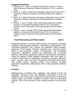 Suggested Readings:
1. Florkowski, W. J. and R. L Shewfelt, B. Brueckner, and S. E. Prussia.
2009. Postharvest Handling; A Systems Approach (2nd Ed.). Academic
Press.
2. Kader, A. A. 2002. Postharvest Technology of Horticulture Crop (3rd Ed.).
University of California. Agriculture and natural Resources. California,
USA.
3. Kader, A. A. 2002. Postharvest Technology of Horticulture Crop (3rd Ed.).
University of California. Agriculture and natural Resources. California,
USA.
4. Kitinoja, L. and A. A. Kader. 2003. Small-Scale postharvest handling
practices. A manual for Horticultural Crops (4th Ed.). University of
California, Davis, Postharvest Technology Research and Information
Centre.
5. Kitinoja, L. and A. A. Kader. 2003. Small-Scale postharvest handling
practices. A manual for Horticultural Crops (4th Ed.). University of
California, Davis, Postharvest Technology Research and Information
Centre.

Food Processing and Preservation

3(2-1)

Preparatory operations: cleaning, sorting, grading, size reduction, blanching,
sulphiting. Heat processing: methods – thermisation, pasteurization, HTST,
commercial sterilization, UHT. Canning: unit operations. Retort operation:
equipment. Ohmic heating: Principles, processes and equipment design.
Effect of heat processing: nutrients, microorganisms. Low temperature
preservation: refrigeration: methods and equipments. Use of chemical
additives: contaminants, adulterants, additives. Food additives: classification,
criteria for selection, GRAS additives, permissible limits, food safety, Enumbers. Preservation by fermentation technology: principles, objectives,
types - alcoholic, acetic and lactic fermentations. Fermented foods: bread,
wine, vinegar, yoghurt, sausages, pickles. Food irradiation: principles,
applications, equipments, safety aspect, effect on food properties, detection
methods.

Practical:
Bottling/canning of selected fruits, vegetables. Cold storage of fruits and
vegetables. Freezing of fruits and vegetables. Dehydration of fruits and
vegetables. Use of chemicals in preservation of food products. Production of
vinegar, yoghurt and pickles. Evaluation of bottled, frozen and dehydrated
products. Visit to food industries. Ohmic heating procedure for food quality
test.

43

 