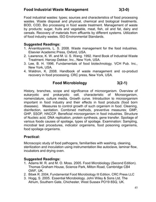 Food Industrial Waste Management

3(3-0)

Food industrial wastes: types; sources and characteristics of food processing
wastes. Waste disposal and physical, chemical and biological treatments.
BOD, COD, Bio processing in food waste treatment. Management of waste
by products: sugar, fruits and vegetable, meat, fish, oil and fat, dairy and
cereals. Recovery of materials from effluents by different systems. Utilization
of food industry wastes. ISO Environmental Standards.

Suggested Readings:
1. Arvanitoyannis, L. S. 2008. Waste management for the food industries.
Elsevier Academic Press, Oxford, USA.
2. Lawrence, K. W. and M. U. S. Wang. 1992. Hand Book of Industrial Waste
Treatment. Harcep Dekker, Inc., New York, USA.
3. Lee, B. H. 1996. Fundamentals of food biotechnology. VCH Pub. Inc.,
New York, USA.
4. Waldron, K. 2008. Handbook of waste management and co-product
recovery in food processing. CRC press, New York, USA.

Food Microbiology

3(2-1)

History, branches, scope and significance of microorganism. Overview of
eukaryotic and prokaryotic cell, characteristic of Microorganism,
nomenclature, culture media, Growth curve. Introduction to microorganism
important in food industry and their effects in food products (food born
diseases). Measures to control growth of such organism in food. Cleaning,
disinfection, sanitation. Combined methods, preventive measures; GMP,
GHP, SSOP, HACCP. Beneficial microorganism in food industries. Structure
of Nucleic acid, DNA replication, protein synthesis, gene transfer. Spoilage of
various foods causes of spoilage, types of spoilage. Examination: Sampling,
microbial test procedures, indicator organisms, food poisoning organisms,
food spoilage organisms.

Practical:
Microscopic study of food pathogens, familiarities with washing, cleaning,
sterilization and inoculation using instrumentation like autoclave, laminar flow,
incubators and drying oven.

Suggested Readings:
1. Adams M. R. and M. O. Moss. 2005. Food Microbiology (Second Edition).
Thomas Graham House, Science Park, Milton Road, Cambridge CB4
OWF, UK.
2. Bibek R. 2004, Fundamental Food Microbiology III Edition, CRC Press LLC
3. Hogg, S. 2005. Essential Microbiology. John Wiley & Sons Ltd, The
Atrium, Southern Gate, Chichester, West Sussex PO19 8SQ, UK.
45

 