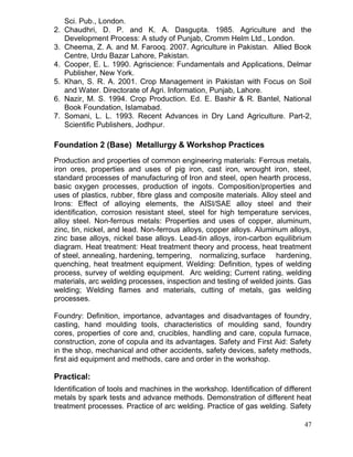 Sci. Pub., London.
2. Chaudhri, D. P. and K. A. Dasgupta. 1985. Agriculture and the
Development Process: A study of Punjab, Cromm Helm Ltd., London.
3. Cheema, Z. A. and M. Farooq. 2007. Agriculture in Pakistan. Allied Book
Centre, Urdu Bazar Lahore, Pakistan.
4. Cooper, E. L. 1990. Agriscience: Fundamentals and Applications, Delmar
Publisher, New York.
5. Khan, S. R. A. 2001. Crop Management in Pakistan with Focus on Soil
and Water. Directorate of Agri. Information, Punjab, Lahore.
6. Nazir, M. S. 1994. Crop Production. Ed. E. Bashir & R. Bantel, National
Book Foundation, Islamabad.
7. Somani, L. L. 1993. Recent Advances in Dry Land Agriculture. Part-2,
Scientific Publishers, Jodhpur.

Foundation 2 (Base) Metallurgy & Workshop Practices
Production and properties of common engineering materials: Ferrous metals,
iron ores, properties and uses of pig iron, cast iron, wrought iron, steel,
standard processes of manufacturing of Iron and steel, open hearth process,
basic oxygen processes, production of ingots. Composition/properties and
uses of plastics, rubber, fibre glass and composite materials. Alloy steel and
Irons: Effect of alloying elements, the AISI/SAE alloy steel and their
identification, corrosion resistant steel, steel for high temperature services,
alloy steel. Non-ferrous metals: Properties and uses of copper, aluminum,
zinc, tin, nickel, and lead. Non-ferrous alloys, copper alloys. Aluminum alloys,
zinc base alloys, nickel base alloys. Lead-tin alloys, iron-carbon equilibrium
diagram. Heat treatment: Heat treatment theory and process, heat treatment
of steel, annealing, hardening, tempering, normalizing, surface hardening,
quenching, heat treatment equipment. Welding: Definition, types of welding
process, survey of welding equipment. Arc welding; Current rating, welding
materials, arc welding processes, inspection and testing of welded joints. Gas
welding; Welding flames and materials, cutting of metals, gas welding
processes.
Foundry: Definition, importance, advantages and disadvantages of foundry,
casting, hand moulding tools, characteristics of moulding sand, foundry
cores, properties of core and, crucibles, handling and care, copula furnace,
construction, zone of copula and its advantages. Safety and First Aid: Safety
in the shop, mechanical and other accidents, safety devices, safety methods,
first aid equipment and methods, care and order in the workshop.

Practical:
Identification of tools and machines in the workshop. Identification of different
metals by spark tests and advance methods. Demonstration of different heat
treatment processes. Practice of arc welding. Practice of gas welding. Safety
47

 