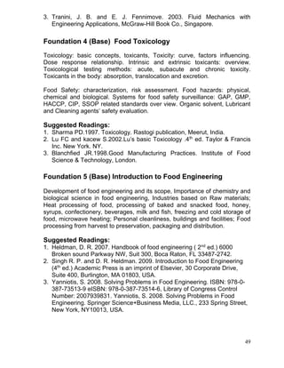 3. Tranini, J. B. and E. J. Fennimove. 2003. Fluid Mechanics with
Engineering Applications, McGraw-Hill Book Co., Singapore.

Foundation 4 (Base) Food Toxicology
Toxicology: basic concepts, toxicants, Toxicity: curve, factors influencing.
Dose response relationship. Intrinsic and extrinsic toxicants: overview.
Toxicological testing methods: acute, subacute and chronic toxicity.
Toxicants in the body: absorption, translocation and excretion.
Food Safety: characterization, risk assessment. Food hazards: physical,
chemical and biological. Systems for food safety surveillance: GAP, GMP,
HACCP, CIP, SSOP related standards over view. Organic solvent, Lubricant
and Cleaning agents’ safety evaluation.

Suggested Readings:
1. Sharma PD.1997. Toxicology. Rastogi publication, Meerut, India.
2. Lu FC and kacew S.2002.Lu’s basic Toxicology .4th ed. Taylor & Francis
Inc. New York. NY.
3. Blanchfied JR.1998.Good Manufacturing Practices. Institute of Food
Science & Technology, London.

Foundation 5 (Base) Introduction to Food Engineering
Development of food engineering and its scope, Importance of chemistry and
biological science in food engineering, Industries based on Raw materials;
Heat processing of food, processing of baked and snacked food, honey,
syrups, confectionery, beverages, milk and fish, freezing and cold storage of
food, microwave heating; Personal cleanliness, buildings and facilities; Food
processing from harvest to preservation, packaging and distribution.

Suggested Readings:
1. Heldman, D. R. 2007. Handbook of food engineering ( 2nd ed.) 6000
Broken sound Parkway NW, Suit 300, Boca Raton, FL 33487-2742.
2. Singh R. P. and D. R. Heldman. 2009. Introduction to Food Engineering
(4th ed.) Academic Press is an imprint of Elsevier, 30 Corporate Drive,
Suite 400, Burlington, MA 01803, USA.
3. Yanniotis, S. 2008. Solving Problems in Food Engineering. ISBN: 978-0387-73513-9 eISBN: 978-0-387-73514-6, Library of Congress Control
Number: 2007939831. Yanniotis, S. 2008. Solving Problems in Food
Engineering. Springer Science+Business Media, LLC., 233 Spring Street,
New York, NY10013, USA.

49

 