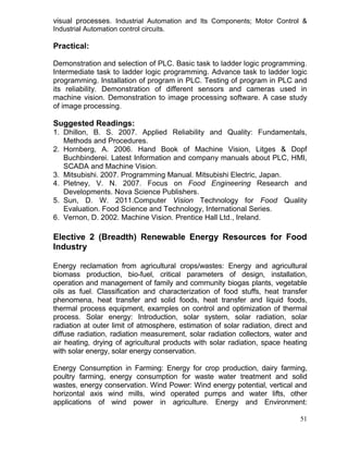 visual processes. Industrial Automation and Its Components; Motor Control &
Industrial Automation control circuits.

Practical:
Demonstration and selection of PLC. Basic task to ladder logic programming.
Intermediate task to ladder logic programming. Advance task to ladder logic
programming. Installation of program in PLC. Testing of program in PLC and
its reliability. Demonstration of different sensors and cameras used in
machine vision. Demonstration to image processing software. A case study
of image processing.

Suggested Readings:
1. Dhillon, B. S. 2007. Applied Reliability and Quality: Fundamentals,
Methods and Procedures.
2. Hornberg, A. 2006. Hand Book of Machine Vision, Litges & Dopf
Buchbinderei. Latest Information and company manuals about PLC, HMI,
SCADA and Machine Vision.
3. Mitsubishi. 2007. Programming Manual. Mitsubishi Electric, Japan.
4. Pletney, V. N. 2007. Focus on Food Engineering Research and
Developments. Nova Science Publishers.
5. Sun, D. W. 2011.Computer Vision Technology for Food Quality
Evaluation. Food Science and Technology, International Series.
6. Vernon, D. 2002. Machine Vision. Prentice Hall Ltd., Ireland.

Elective 2 (Breadth) Renewable Energy Resources for Food
Industry
Energy reclamation from agricultural crops/wastes: Energy and agricultural
biomass production, bio-fuel, critical parameters of design, installation,
operation and management of family and community biogas plants, vegetable
oils as fuel. Classification and characterization of food stuffs, heat transfer
phenomena, heat transfer and solid foods, heat transfer and liquid foods,
thermal process equipment, examples on control and optimization of thermal
process. Solar energy: Introduction, solar system, solar radiation, solar
radiation at outer limit of atmosphere, estimation of solar radiation, direct and
diffuse radiation, radiation measurement, solar radiation collectors, water and
air heating, drying of agricultural products with solar radiation, space heating
with solar energy, solar energy conservation.
Energy Consumption in Farming: Energy for crop production, dairy farming,
poultry farming, energy consumption for waste water treatment and solid
wastes, energy conservation. Wind Power: Wind energy potential, vertical and
horizontal axis wind mills, wind operated pumps and water lifts, other
applications of wind power in agriculture. Energy and Environment:
51

 