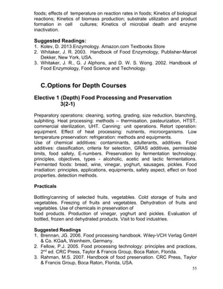 foods; effects of temperature on reaction rates in foods; Kinetics of biological
reactions; Kinetics of biomass production; substrate utilization and product
formation in cell
cultures; Kinetics of microbial death and enzyme
inactivation.

Suggested Readings:
1. Kolev, D. 2013.Enzymology. Amazon.com Textbooks Store
2. Whitaker, J. R. 2003. Handbook of Food Enzymology, Publisher-Marcel
Dekker, New York, USA.
3. Whitaker, J. R., G. J Alphons, and D. W. S. Wong. 2002. Handbook of
Food Enzymology, Food Science and Technology.

C. Options for Depth Courses
Elective 1 (Depth) Food Processing and Preservation
3(2-1)
Preparatory operations: cleaning, sorting, grading, size reduction, blanching,
sulphiting. Heat processing: methods – thermisation, pasteurization, HTST,
commercial sterilization, UHT. Canning: unit operations. Retort operation:
equipment. Effect of heat processing: nutrients, microorganisms. Low
temperature preservation: refrigeration: methods and equipments.
Use of chemical additives: contaminants, adulterants, additives. Food
additives: classification, criteria for selection, GRAS additives, permissible
limits, food safety, E-numbers. Preservation by fermentation technology:
principles, objectives, types - alcoholic, acetic and lactic fermentations.
Fermented foods: bread, wine, vinegar, yoghurt, sausages, pickles. Food
irradiation: principles, applications, equipments, safety aspect, effect on food
properties, detection methods.
Practicals
Bottling/canning of selected fruits, vegetables. Cold storage of fruits and
vegetables. Freezing of fruits and vegetables. Dehydration of fruits and
vegetables. Use of chemicals in preservation of
food products. Production of vinegar, yoghurt and pickles. Evaluation of
bottled, frozen and dehydrated products. Visit to food industries.
Suggested Readings
1. Brennan, JG. 2006. Food processing handbook. Wiley-VCH Verlag GmbH
& Co. KGaA, Weinheim, Germany.
2. Fellow, P.J. 2005. Food processing technology: principles and practices,
2nd ed. CRC Press, Taylor & Francis Group, Boca Raton, Florida.
3. Rahman, M.S. 2007. Handbook of food preservation. CRC Press, Taylor
& Francis Group, Boca Raton, Florida, USA.
55

 