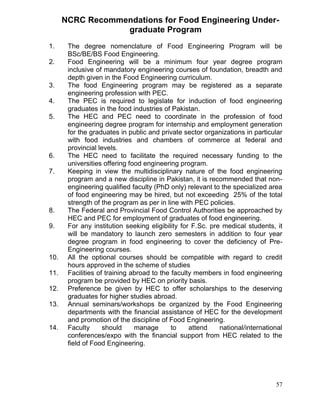 NCRC Recommendations for Food Engineering Undergraduate Program
1.
2.

3.
4.
5.

6.
7.

8.
9.

10.
11.
12.
13.

14.

The degree nomenclature of Food Engineering Program will be
BSc/BE/BS Food Engineering.
Food Engineering will be a minimum four year degree program
inclusive of mandatory engineering courses of foundation, breadth and
depth given in the Food Engineering curriculum.
The food Engineering program may be registered as a separate
engineering profession with PEC.
The PEC is required to legislate for induction of food engineering
graduates in the food industries of Pakistan.
The HEC and PEC need to coordinate in the profession of food
engineering degree program for internship and employment generation
for the graduates in public and private sector organizations in particular
with food industries and chambers of commerce at federal and
provincial levels.
The HEC need to facilitate the required necessary funding to the
universities offering food engineering program.
Keeping in view the multidisciplinary nature of the food engineering
program and a new discipline in Pakistan, it is recommended that nonengineering qualified faculty (PhD only) relevant to the specialized area
of food engineering may be hired, but not exceeding 25% of the total
strength of the program as per in line with PEC policies.
The Federal and Provincial Food Control Authorities be approached by
HEC and PEC for employment of graduates of food engineering.
For any institution seeking eligibility for F.Sc. pre medical students, it
will be mandatory to launch zero semesters in addition to four year
degree program in food engineering to cover the deficiency of PreEngineering courses.
All the optional courses should be compatible with regard to credit
hours approved in the scheme of studies
Facilities of training abroad to the faculty members in food engineering
program be provided by HEC on priority basis.
Preference be given by HEC to offer scholarships to the deserving
graduates for higher studies abroad.
Annual seminars/workshops be organized by the Food Engineering
departments with the financial assistance of HEC for the development
and promotion of the discipline of Food Engineering.
Faculty
should
manage
to
attend
national/international
conferences/expo with the financial support from HEC related to the
field of Food Engineering.

57

 
