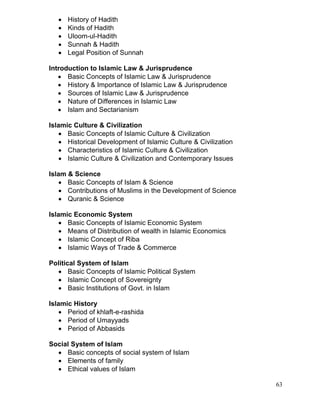 





History of Hadith
Kinds of Hadith
Uloom-ul-Hadith
Sunnah & Hadith
Legal Position of Sunnah

Introduction to Islamic Law & Jurisprudence
 Basic Concepts of Islamic Law & Jurisprudence
 History & Importance of Islamic Law & Jurisprudence
 Sources of Islamic Law & Jurisprudence
 Nature of Differences in Islamic Law
 Islam and Sectarianism
Islamic Culture & Civilization
 Basic Concepts of Islamic Culture & Civilization
 Historical Development of Islamic Culture & Civilization
 Characteristics of Islamic Culture & Civilization
 Islamic Culture & Civilization and Contemporary Issues
Islam & Science
 Basic Concepts of Islam & Science
 Contributions of Muslims in the Development of Science
 Quranic & Science
Islamic Economic System
 Basic Concepts of Islamic Economic System
 Means of Distribution of wealth in Islamic Economics
 Islamic Concept of Riba
 Islamic Ways of Trade & Commerce
Political System of Islam
 Basic Concepts of Islamic Political System
 Islamic Concept of Sovereignty
 Basic Institutions of Govt. in Islam
Islamic History
 Period of khlaft-e-rashida
 Period of Umayyads
 Period of Abbasids
Social System of Islam
 Basic concepts of social system of Islam
 Elements of family
 Ethical values of Islam
63

 