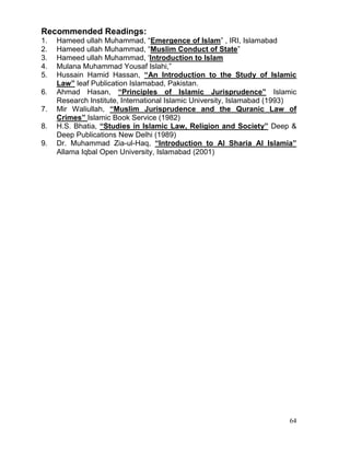 Recommended Readings:
1.
2.
3.
4.
5.
6.
7.
8.
9.

Hameed ullah Muhammad, “Emergence of Islam” , IRI, Islamabad
Hameed ullah Muhammad, “Muslim Conduct of State”
Hameed ullah Muhammad, ‘Introduction to Islam
Mulana Muhammad Yousaf Islahi,”
Hussain Hamid Hassan, “An Introduction to the Study of Islamic
Law” leaf Publication Islamabad, Pakistan.
Ahmad Hasan, “Principles of Islamic Jurisprudence” Islamic
Research Institute, International Islamic University, Islamabad (1993)
Mir Waliullah, “Muslim Jurisprudence and the Quranic Law of
Crimes” Islamic Book Service (1982)
H.S. Bhatia, “Studies in Islamic Law, Religion and Society” Deep &
Deep Publications New Delhi (1989)
Dr. Muhammad Zia-ul-Haq, “Introduction to Al Sharia Al Islamia”
Allama Iqbal Open University, Islamabad (2001)

64

 