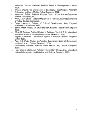 4.
5.
6.
7.
8.
9.
10.
11.
12.
13.
14.

Mehmood, Safdar. Pakistan Political Roots & Development. Lahore,
1994.
Wilcox, Wayne.The Emergence of Banglades., Washington: American
Enterprise, Institute of Public Policy Research, 1972.
Mehmood, Safdar. Pakistan Kayyun Toota, Lahore: Idara-e-Saqafat-eIslamia, Club Road, nd.
Amin, Tahir. Ethno - National Movement in Pakistan, Islamabad: Institute
of Policy Studies, Islamabad.
Ziring, Lawrence. Enigma of Political Development. Kent England:
WmDawson & sons Ltd, 1980.
Zahid, Ansar. History & Culture of Sindh. Karachi: Royal Book Company,
1980.
Afzal, M. Rafique. Political Parties in Pakistan, Vol. I, II & III. Islamabad:
National Institute of Historical and cultural Research, 1998.
Sayeed, Khalid Bin. The Political System of Pakistan. Boston: Houghton
Mifflin, 1967.
Aziz, K.K. Party, Politics in Pakistan, Islamabad: National Commission
on Historical and Cultural Research, 1976.
Muhammad Waseem, Pakistan Under Martial Law, Lahore: Vanguard,
1987.
Haq, Noor ul. Making of Pakistan: The Military Perspective. Islamabad:
National Commission on Historical and Cultural Research, 1993.

70

 