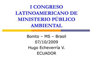 I CONGRESO
LATINOAMERICANO DE
MINISTERIO PÚBLICO
AMBIENTAL
Bonito – MS – Brasil
07/10/2009
Hugo Echeverría V.
ECUADOR
 