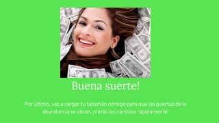 Buena suerte!
Por último, vas a cargar tu talismán contigo para que las puertas de la
abundancia se abran. ¡Verás los cambios rápidamente!
 