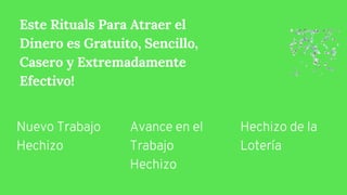 Este Rituals Para Atraer el
Dinero es Gratuito, Sencillo,
Casero y Extremadamente
Efectivo!
Nuevo Trabajo
Hechizo
Avance en el
Trabajo
Hechizo
Hechizo de la
Lotería
 