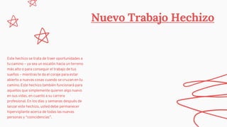 Nuevo Trabajo Hechizo
Este hechizo se trata de traer oportunidades a
tu camino – ya sea un escalón hacia un terreno
más alto o para conseguir el trabajo de tus
sueños – mientras te da el coraje para estar
abierto a nuevas cosas cuando se cruzan en tu
camino. Este hechizo también funcionará para
aquellos que simplemente quieren algo nuevo
en sus vidas, en cuanto a su carrera
profesional. En los días y semanas después de
lanzar este hechizo, usted debe permanecer
hipervigilante acerca de todas las nuevas
personas y “coincidencias”.
 