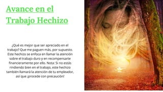 Avance en el
Trabajo Hechizo
¿Qué es mejor que ser apreciado en el
trabajo? Que me paguen más, por supuesto.
Este hechizo se enfoca en llamar la atención
sobre el trabajo duro y en recompensarte
financieramente por ello. Nota: Si no estás
rindiendo bien en el trabajo, este hechizo
también llamará la atención de tu empleador,
así que ¡procede con precaución!
 