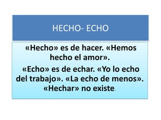 HECHO- ECHO
  «Hecho» es de hacer. «Hemos
         hecho el amor».
 «Echo» es de echar. «Yo lo echo
del trabajo». «La echo de menos».
        «Hechar» no existe.
 
