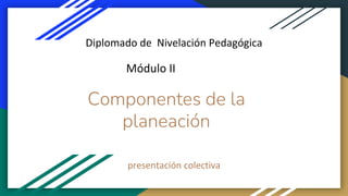 Componentes de la
planeación
presentación colectiva
Diplomado de Nivelación Pedagógica
Módulo II
 