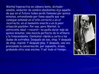Warhol hiperactivo en cámara lenta, dictador amable, seductor de zombis obedientes dijo aquello de que en el futuro todos serán famosos por quince minutos, entendiendo por fama aquello que  «se consigue estando en el sito correcto o en el incorrecto, en el momento exacto o en la peor situación posible» . Por eso, para Warhol, la entrevista ideal —record— no podía durar más de quince minutos. Una mezcla perfecta de lo efímero y lo trascendente. Contestar rápido y corto a las dudas de extraños. Después de eso, stop. Y después de stop, rewind. Y después play. Y después, una vez procesada la conversación, por supuesto, érase, grabando otra cosa encima. Y así todo el tiempo. 
