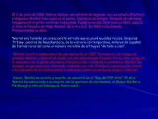 El 3 de junio de 1968, Valerie Solanis, una estrella de segunda, va a su estudio (Factory) y dispara a Warhol tres veces en el pecho. Sobrevive de milagro. Después de una larga recuperación el pintor continúa trabajando. Fundó la revista Interview en 1969, publicó el libro la filosofia de Andy Warhol: de la A a la Z. En 1983 visita España, Promocionando su obra.  Warhol era también un coleccionista extraño que acumuló muebles rococo, lámparas Tiffany, cuadros de Rauschenberg, de la vidriería contemporánea, millares de zapatos de formas raros así como un número increíble de artilugios "de todo a cien".     Warhol, murió a consecuencia de una operación en 1987. Perteneció a un tiempo de grandes cambios y observó el mundo con una determinada frialdad. Por su arte, grabó en la conciencia de la gente una nueva interpretación o visión de la existencia. Warhol fue siempre una persona muy reservada respecto a su vida. Evitaba la comunicación directa y la expresión de los sentimientos y emociones (como sus pinturas: planas y básicas).     Ahora, Warhol es un mito y muerte, se convirtió en el "Rey del POP Arte". El mito Warhol ha sobrevivido a su muerte con la apertura de dos museos, el Museo Warhol a Pittsburgh y otro en Eslovaquia, tierra natal  .    